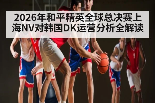 2026年和平精英全球总决赛上海NV对韩国DK运营分析全解读 - kaiyun
