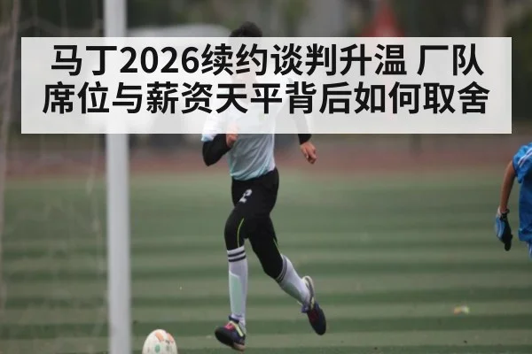 马丁2026续约谈判升温 厂队席位与薪资天平背后如何取舍