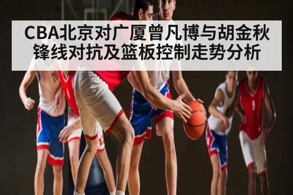 CBA北京对广厦曾凡博与胡金秋锋线对抗及篮板控制走势分析 - kaiyun