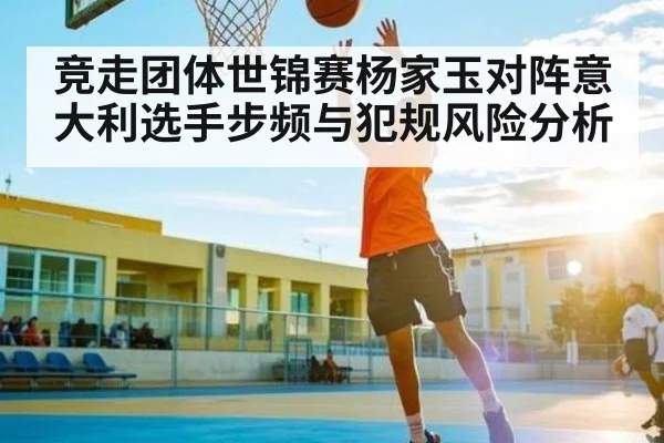 竞走团体世锦赛杨家玉对阵意大利选手步频与犯规风险分析 - kaiyun